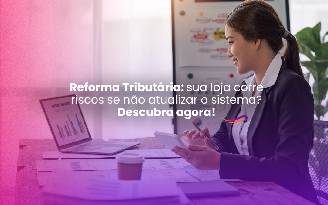 Reforma Tributária: sua loja corre riscos se não atualizar o sistema? Descubra agora!